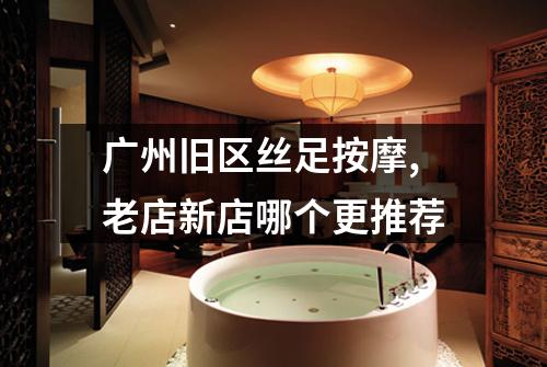 广州旧区丝足按摩,老店新店哪个更推荐
