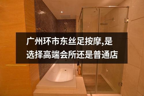 广州环市东丝足按摩,是选择高端会所还是普通店