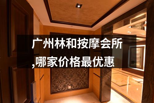 广州林和按摩会所,哪家价格最优惠