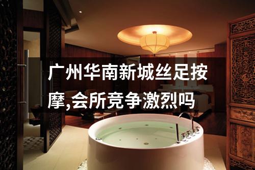 广州华南新城丝足按摩,会所竞争激烈吗