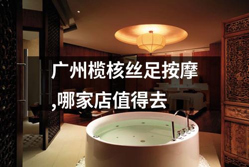 广州榄核丝足按摩,哪家店值得去