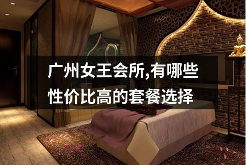 广州女王会所,有哪些性价比高的套餐选择