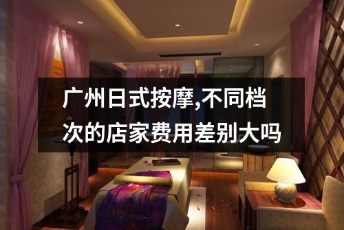 广州日式按摩,不同档次的店家费用差别大吗