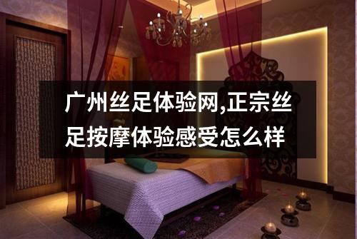 广州丝足体验网,正宗丝足按摩体验感受怎么样