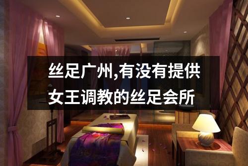丝足广州,有没有提供女王调教的丝足会所