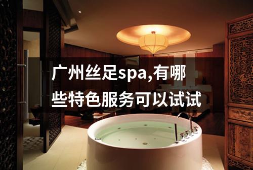 广州丝足spa,有哪些特色服务可以试试