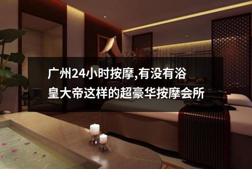 广州24小时按摩,有没有浴皇大帝这样的超豪华按摩会所